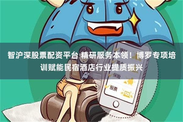 智沪深股票配资平台 精研服务本领！博罗专项培训赋能民宿酒店行业提质振兴