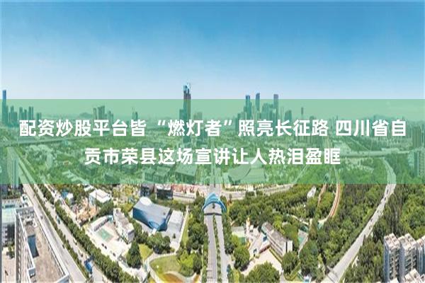 配资炒股平台皆 “燃灯者”照亮长征路 四川省自贡市荣县这场宣讲让人热泪盈眶