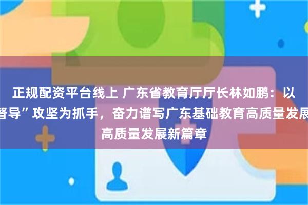 正规配资平台线上 广东省教育厅厅长林如鹏：以“两项督导”攻坚为抓手，奋力谱写广东基础教育高质量发展新篇章
