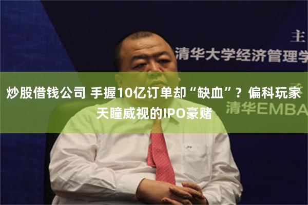 炒股借钱公司 手握10亿订单却“缺血”？偏科玩家天瞳威视的IPO豪赌