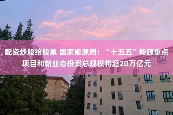 配资炒股给股票 国家能源局：“十五五”能源重点项目和新业态投资总规模将超20万亿元