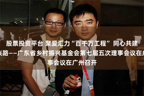股票投资平台 聚爱汇力“百千万工程” 同心共建乡村振兴路——广东省乡村振兴基金会第七届五次理事会议在广州召开