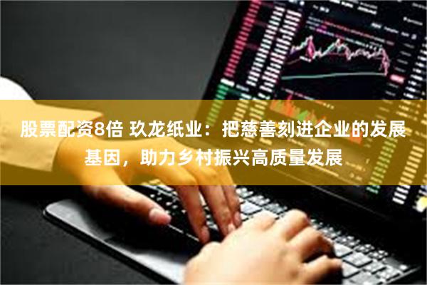 股票配资8倍 玖龙纸业：把慈善刻进企业的发展基因，助力乡村振兴高质量发展