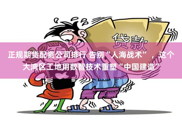 正规期货配资公司排行 告别“人海战术” ,这个大湾区工地用数智技术重塑“中国建造”