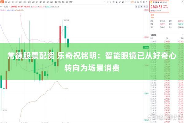 常德股票配资 乐奇祝铭明：智能眼镜已从好奇心转向为场景消费