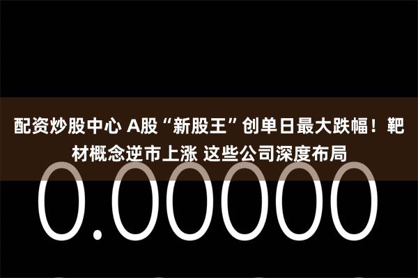 配资炒股中心 A股“新股王”创单日最大跌幅!靶材概念逆市上涨 这些公司深度布局