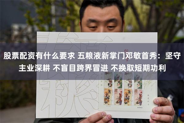 股票配资有什么要求 五粮液新掌门邓敏首秀:坚守主业深耕 不盲目跨界冒进 不换取短期功利