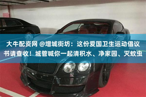 大牛配资网 @增城街坊:这份爱国卫生运动倡议书请查收!城管喊你一起清积水、净家园、灭蚊虫