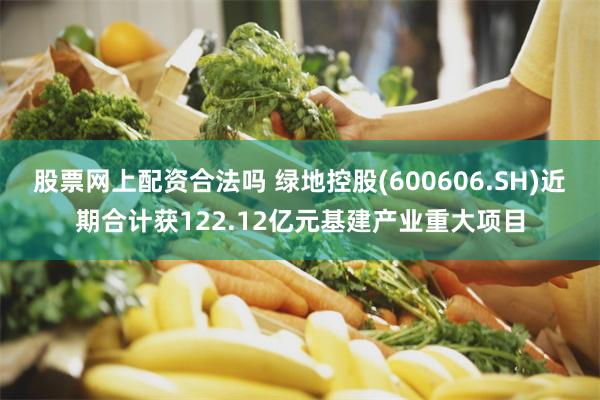 股票网上配资合法吗 绿地控股(600606.SH)近期合计获122.12亿元基建产业重大项目