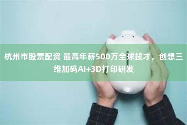杭州市股票配资 最高年薪500万全球揽才，创想三维加码AI+3D打印研发