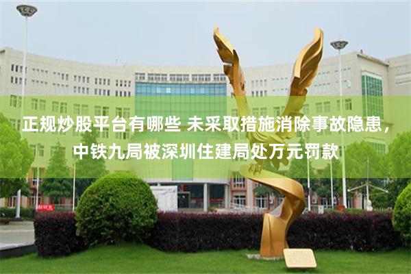 正规炒股平台有哪些 未采取措施消除事故隐患，中铁九局被深圳住建局处万元罚款