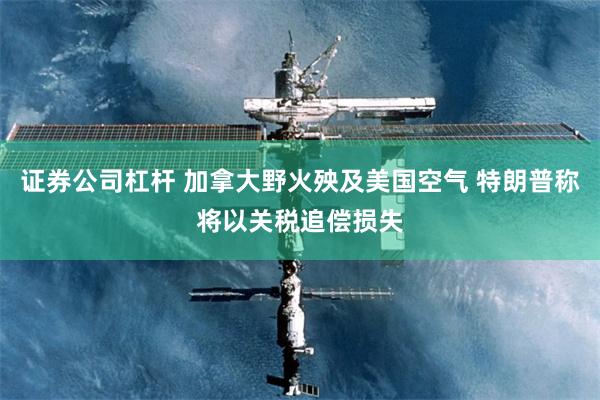 证券公司杠杆 加拿大野火殃及美国空气 特朗普称将以关税追偿损失