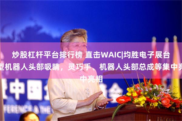 炒股杠杆平台排行榜 直击WAIC|均胜电子展台巨型机器人头部吸睛，灵巧手、机器人头部总成等集中亮相