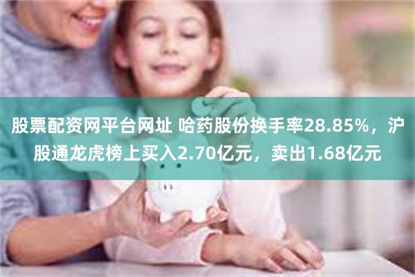 股票配资网平台网址 哈药股份换手率28.85%，沪股通龙虎榜上买入2.70亿元，卖出1.68亿元
