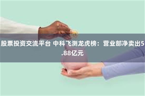 股票投资交流平台 中科飞测龙虎榜：营业部净卖出5.88亿元