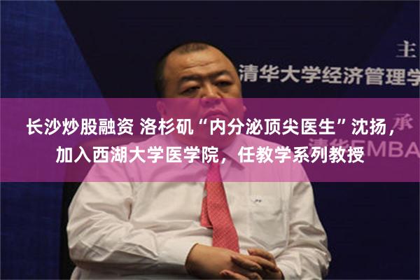 长沙炒股融资 洛杉矶“内分泌顶尖医生”沈扬，加入西湖大学医学院，任教学系列教授