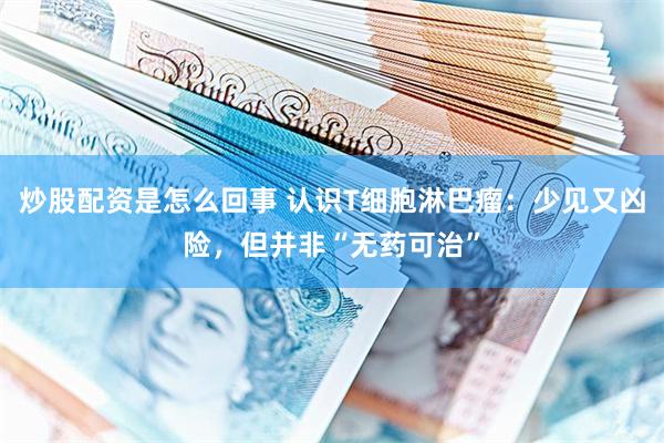 炒股配资是怎么回事 认识T细胞淋巴瘤:少见又凶险,但并非“无药可治”