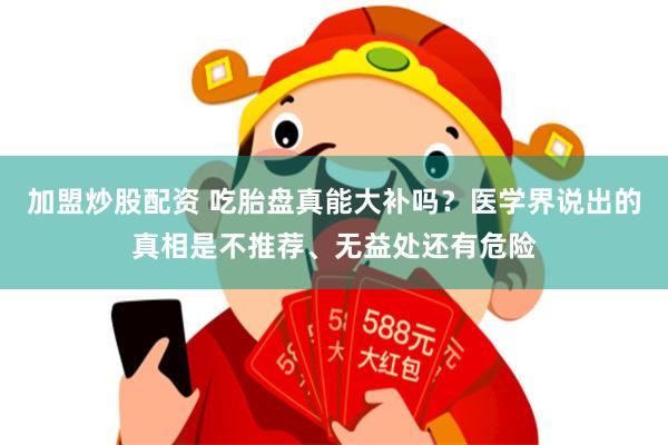 加盟炒股配资 吃胎盘真能大补吗?医学界说出的真相是不推荐、无益处还有危险