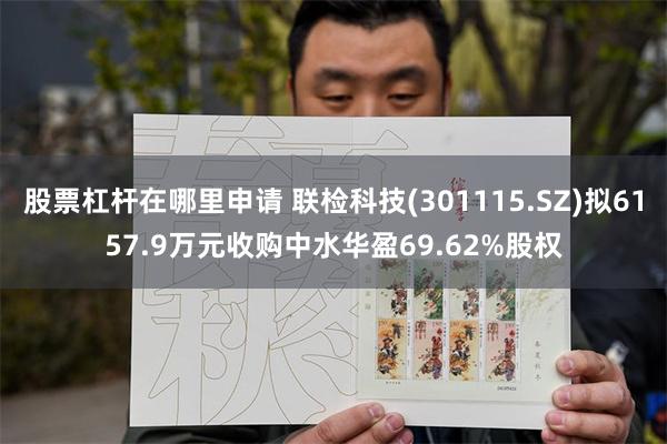 股票杠杆在哪里申请 联检科技(301115.SZ)拟6157.9万元收购中水华盈69.62%股权