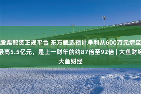 股票配资正规平台 东方甄选预计净利从600万元增至最高5.5亿元,是上一财年的约87倍至92倍 | 大鱼财经
