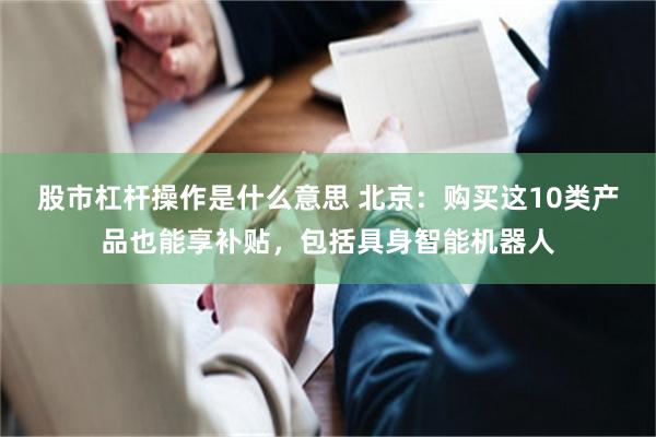 股市杠杆操作是什么意思 北京：购买这10类产品也能享补贴，包括具身智能机器人