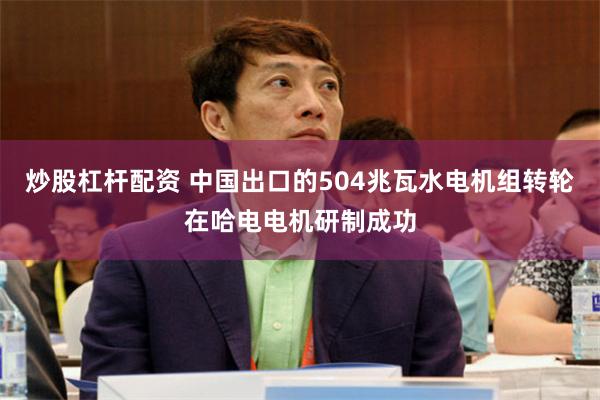 炒股杠杆配资 中国出口的504兆瓦水电机组转轮在哈电电机研制成功