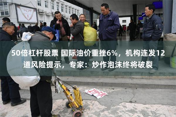 50倍杠杆股票 国际油价重挫6%，机构连发12道风险提示，专家：炒作泡沫终将破裂