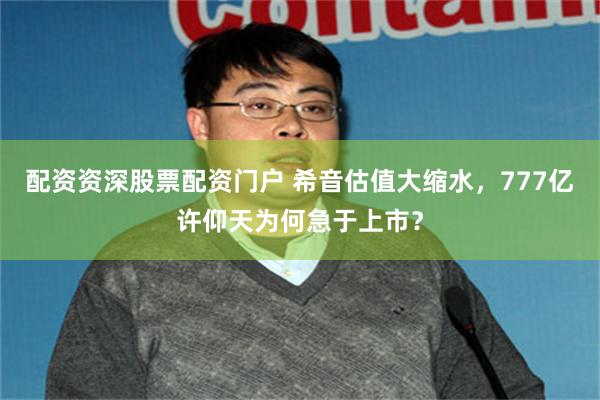 配资资深股票配资门户 希音估值大缩水，777亿许仰天为何急于上市？