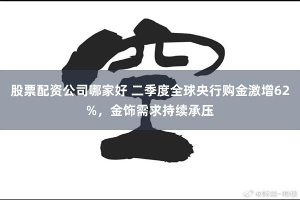 股票配资公司哪家好 二季度全球央行购金激增62%，金饰需求持续承压