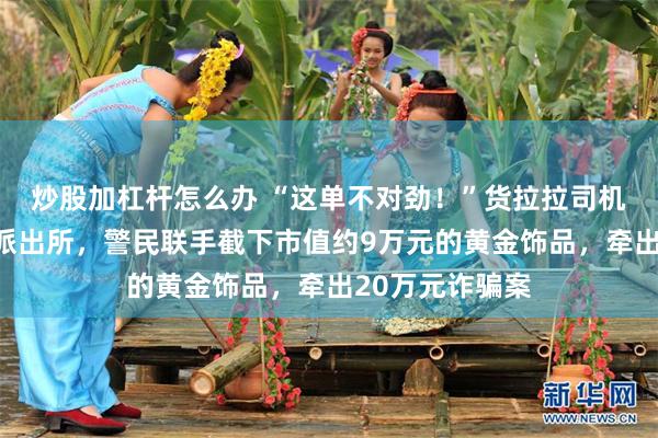 炒股加杠杆怎么办 “这单不对劲！”货拉拉司机一脚油门开进派出所，警民联手截下市值约9万元的黄金饰品，牵出20万元诈骗案