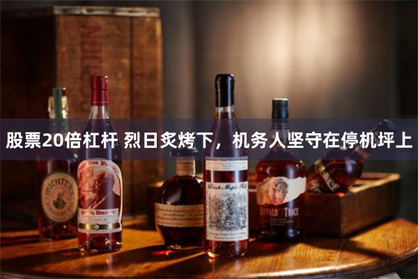 股票20倍杠杆 烈日炙烤下，机务人坚守在停机坪上