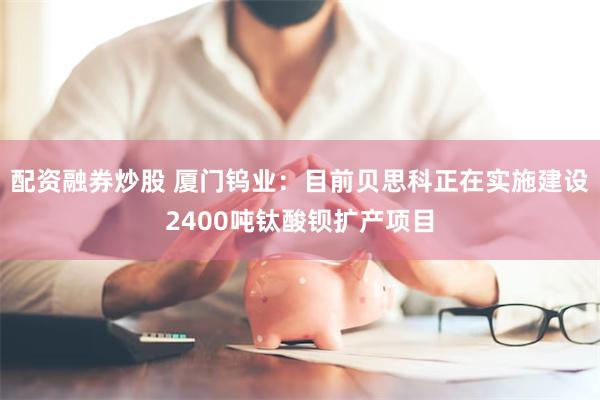 配资融券炒股 厦门钨业：目前贝思科正在实施建设2400吨钛酸钡扩产项目