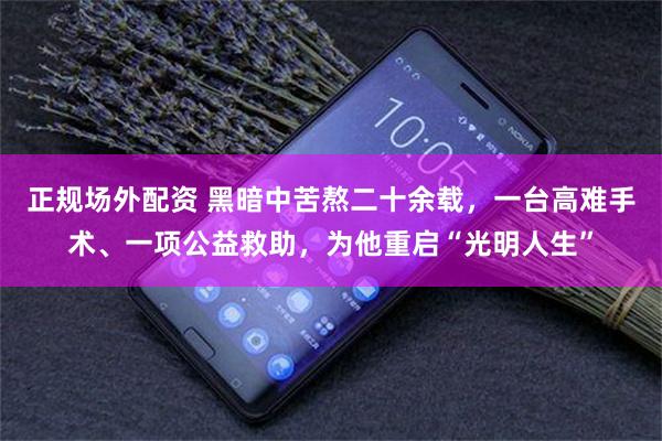 正规场外配资 黑暗中苦熬二十余载,一台高难手术、一项公益救助,为他重启“光明人生”