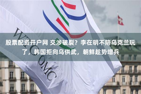 股票配资开户网 交涉破裂？李在明不陪乌克兰玩了，韩国拒向乌供武，朝鲜趁势增兵