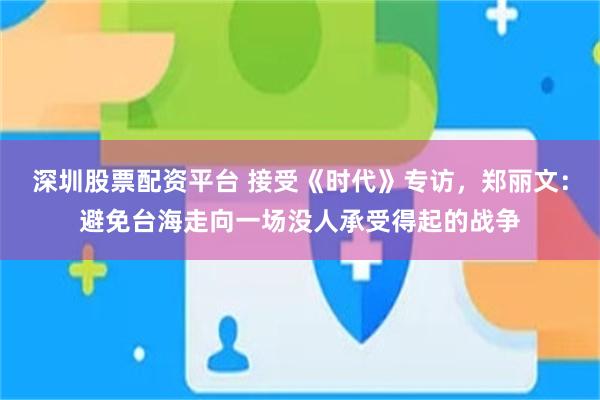 深圳股票配资平台 接受《时代》专访,郑丽文:避免台海走向一场没人承受得起的战争