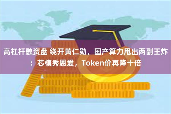 高杠杆融资盘 绕开黄仁勋,国产算力甩出两副王炸:芯模秀恩爱,Token价再降十倍
