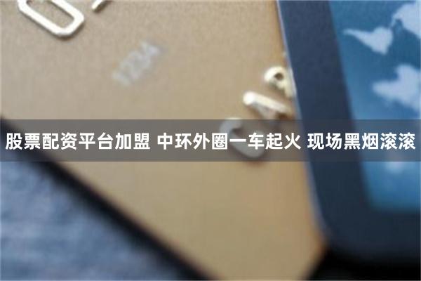 股票配资平台加盟 中环外圈一车起火 现场黑烟滚滚