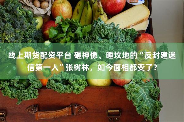 线上期货配资平台 砸神像、睡坟地的“反封建迷信第一人”张树林，如今面相都变了？