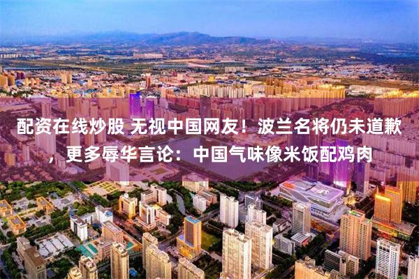 配资在线炒股 无视中国网友!波兰名将仍未道歉,更多辱华言论:中国气味像米饭配鸡肉