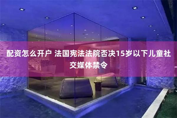 配资怎么开户 法国宪法法院否决15岁以下儿童社交媒体禁令