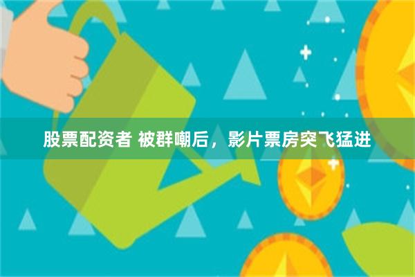股票配资者 被群嘲后，影片票房突飞猛进