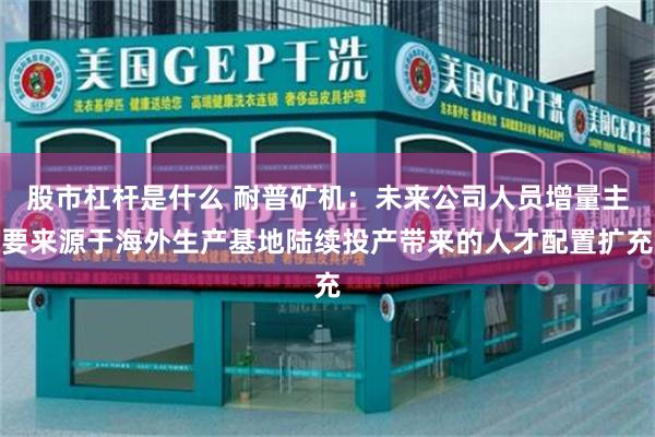 股市杠杆是什么 耐普矿机：未来公司人员增量主要来源于海外生产基地陆续投产带来的人才配置扩充