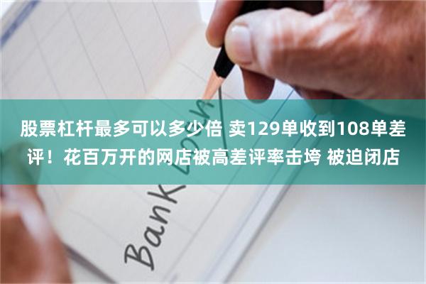 股票杠杆最多可以多少倍 卖129单收到108单差评！花百万开的网店被高差评率击垮 被迫闭店