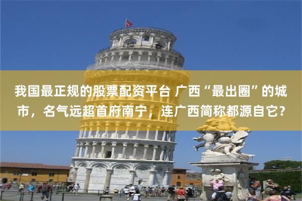 我国最正规的股票配资平台 广西“最出圈”的城市，名气远超首府南宁，连广西简称都源自它？