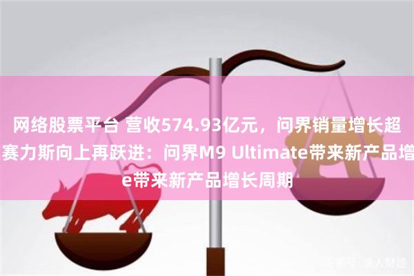 网络股票平台 营收574.93亿元,问界销量增长超10%!赛力斯向上再跃进:问界M9 Ultimate带来新产品增长周期
