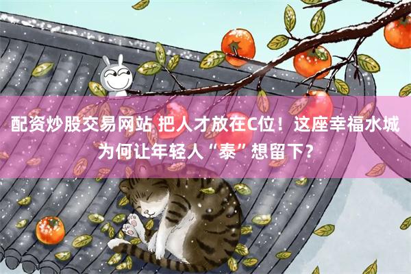 配资炒股交易网站 把人才放在C位！这座幸福水城为何让年轻人“泰”想留下？