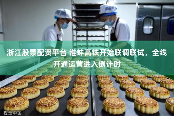 浙江股票配资平台 淮蚌高铁开始联调联试，全线开通运营进入倒计时