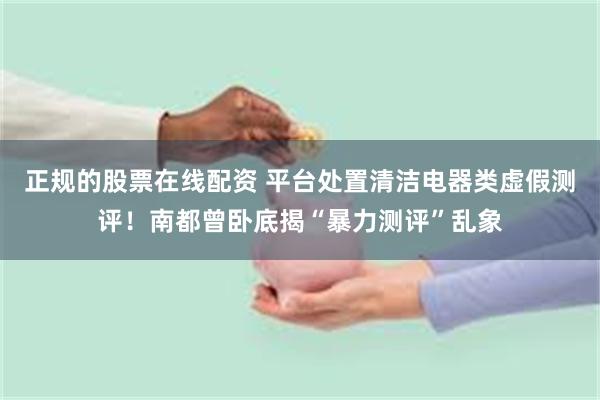 正规的股票在线配资 平台处置清洁电器类虚假测评！南都曾卧底揭“暴力测评”乱象