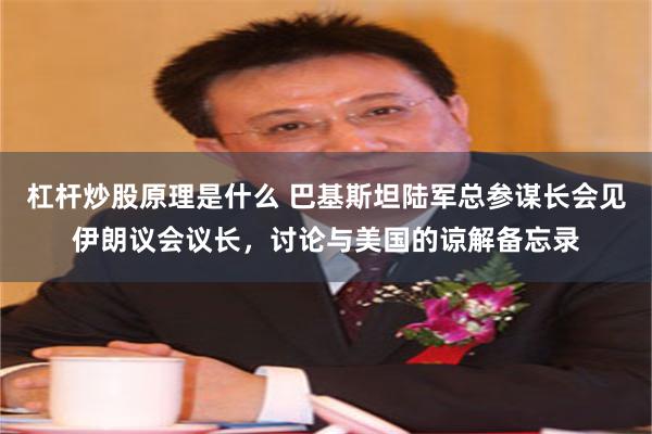 杠杆炒股原理是什么 巴基斯坦陆军总参谋长会见伊朗议会议长，讨论与美国的谅解备忘录