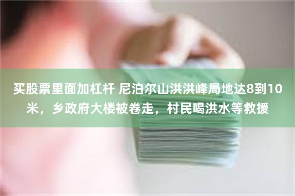 买股票里面加杠杆 尼泊尔山洪洪峰局地达8到10米,乡政府大楼被卷走,村民喝洪水等救援